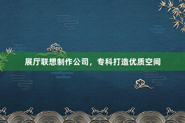 展厅联想制作公司，专科打造优质空间
